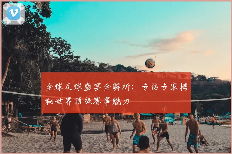 全球足球盛宴全解析：专访专家揭秘世界顶级赛事魅力
