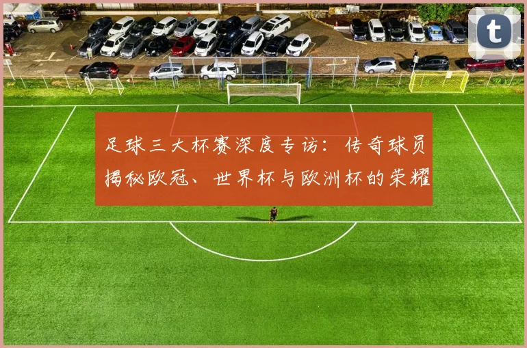 足球三大杯赛深度专访:传奇球员揭秘欧冠、世界杯与欧洲杯的荣耀之路