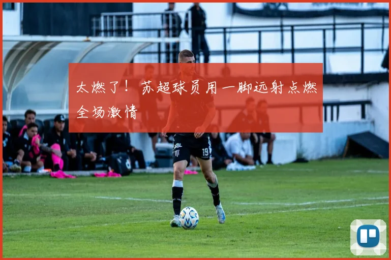 太燃了!苏超球员用一脚远射点燃全场激情