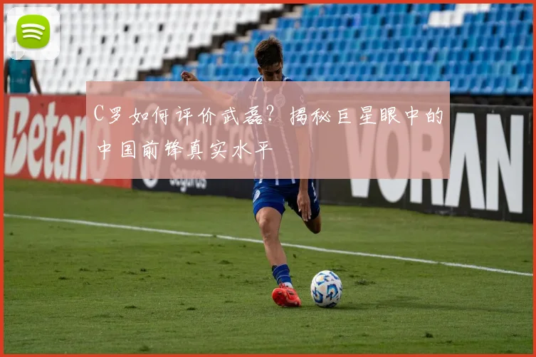 C罗如何评价武磊?揭秘巨星眼中的中国前锋真实水平